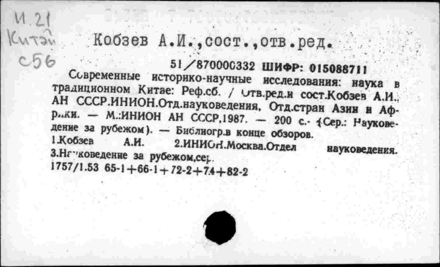 ﻿и.к
Кч»-«» Кобзев А.И.,сост.,отв.ред. , :
51/870000332 ШИФР: 015088711
Современные историко-научные исследования: наука в традиционном Китае: Реф.сб. / сггв.ред.и сост.Кобзеч А.И.. АН СССР.ИНИОН.Отд.науковедения, Отд.стран Азин в Африки. — М.гИНИОН АН СССР, 1987. — 200 с.- {Серд Науковедение за рубежом). — Бислиогрл конце обзоров.
1 .Кобзев А.И. 2.ИНИСН.Москва.Отдел науковедения. З.Нг’коведение за рубежом,се^ 1757/1.53 65-14-66-1 + 72-2+74+82-2